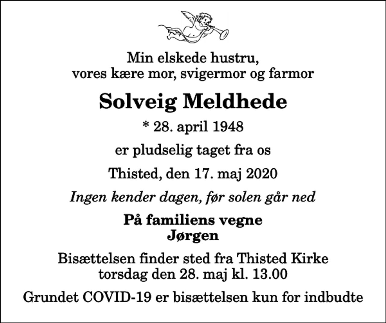 <p>Min elskede hustru, vores kære mor, svigermor og farmor<br />Solveig Meldhede<br />* 28. april 1948<br />er pludselig taget fra os<br />Thisted, den 17. maj 2020<br />Ingen kender dagen, før solen går ned<br />På familiens vegne Jørgen<br />Bisættelsen finder sted fra Thisted Kirke torsdag den 28. maj kl. 13.00 Grundet COVID-19 er bisættelsen kun for indbudte</p>