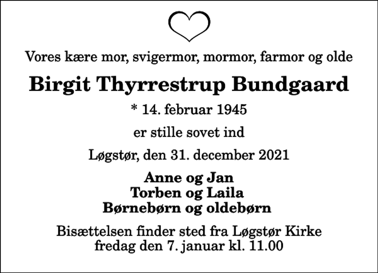 <p>Vores kære mor, svigermor, mormor, farmor og olde<br />Birgit Thyrrestrup Bundgaard<br />* 14. februar 1945<br />er stille sovet ind<br />Løgstør, den 31. december 2021<br />Anne og Jan Torben og Laila Børnebørn og oldebørn<br />Bisættelsen finder sted fra Løgstør Kirke fredag den 7. januar kl. 11.00</p>