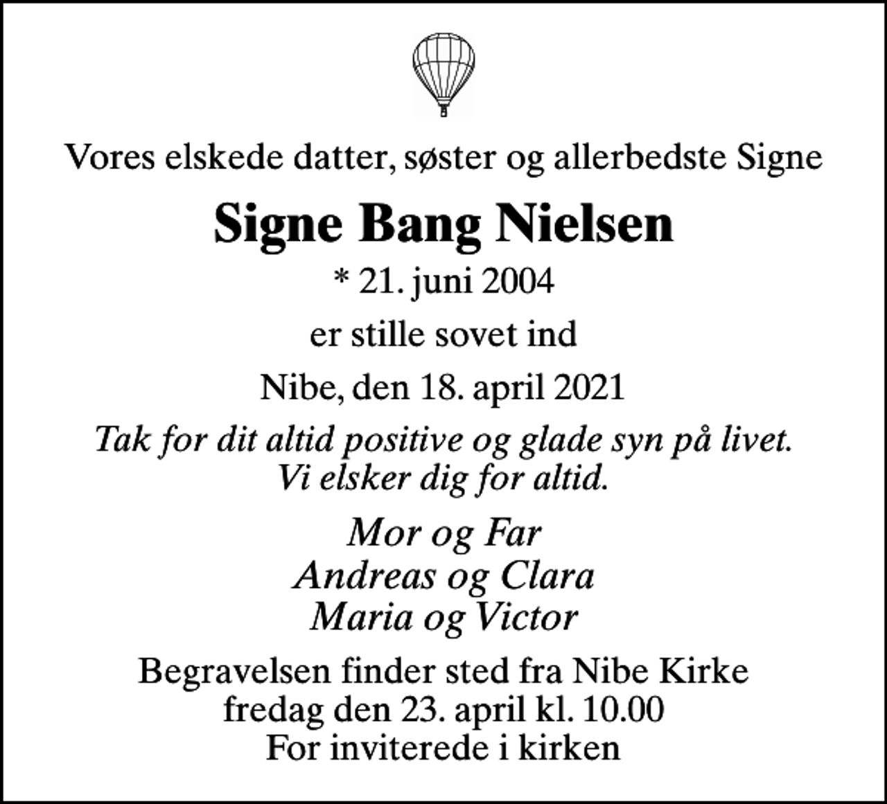 <p>Vores elskede datter, søster og allerbedste Signe<br />Signe Bang Nielsen<br />* 21. juni 2004<br />er stille sovet ind<br />Nibe, den 18. april 2021<br />Tak for dit altid positive og glade syn på livet. Vi elsker dig for altid.<br />Mor og Far Andreas og Clara Maria og Victor<br />Begravelsen finder sted fra Nibe Kirke fredag den 23. april kl. 10.00 For inviterede i kirken</p>