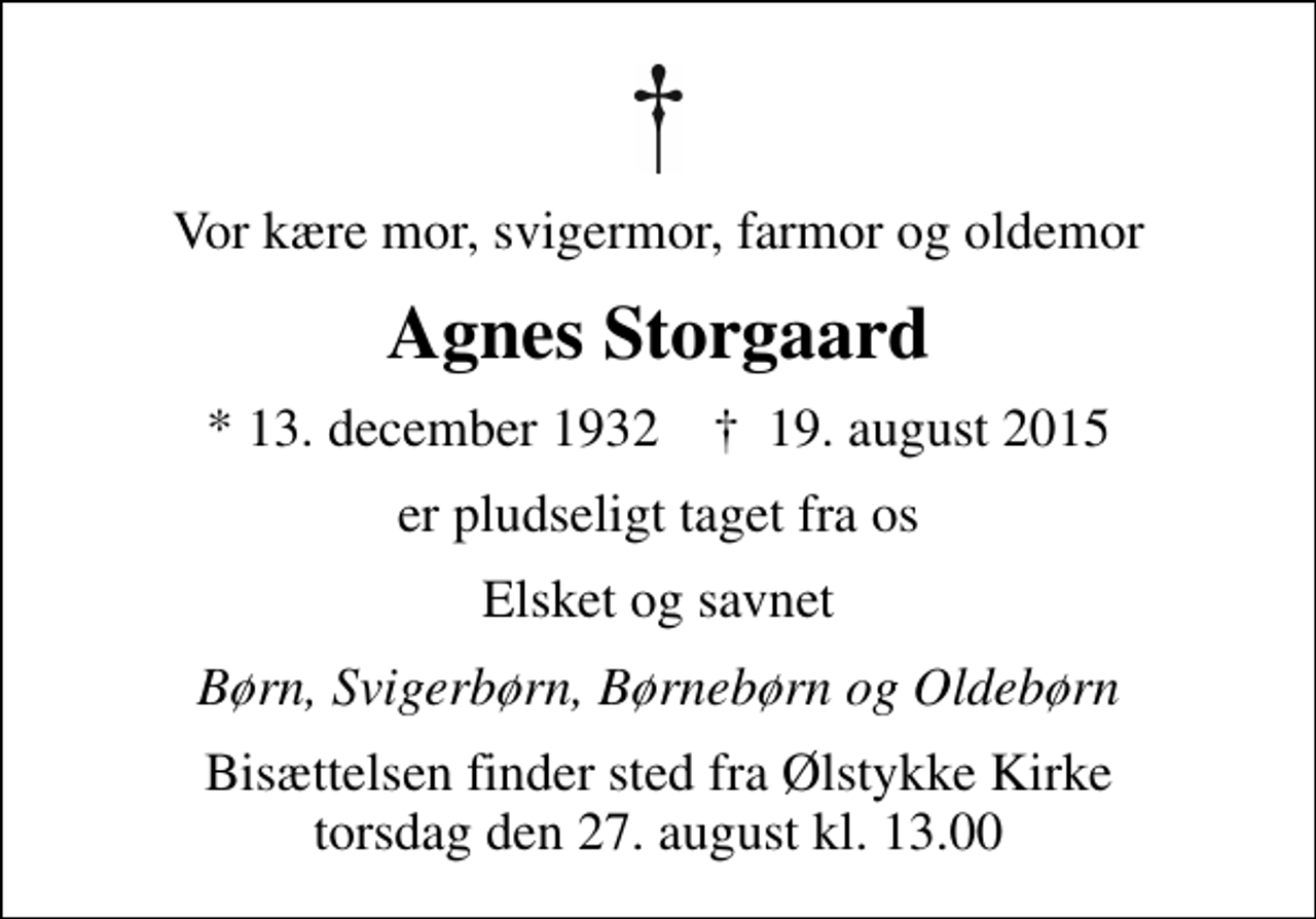 <p>Vor kære mor, svigermor, farmor og oldemor<br />Agnes Storgaard<br />* 13. december 1932 ✝ 19. august 2015<br />er pludseligt taget fra os<br />Elsket og savnet<br />Børn, Svigerbørn, Børnebørn og Oldebørn<br />Bisættelsen finder sted fra Ølstykke Kirke torsdag den 27. august kl. 13.00</p>