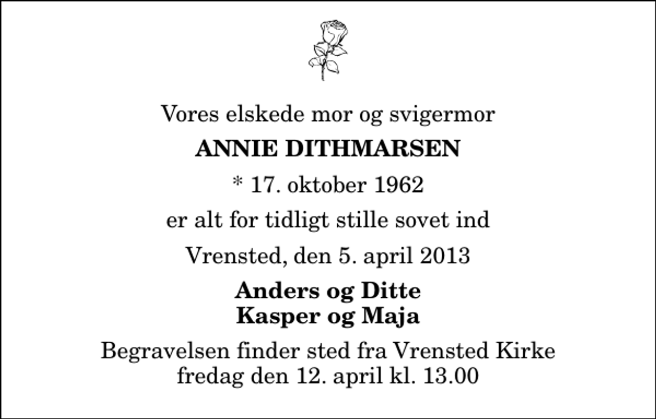<p>Vores elskede mor og svigermor<br />Annie Dithmarsen<br />* 17. oktober 1962<br />er alt for tidligt stille sovet ind<br />Vrensted, den 5. april 2013<br />Anders og Ditte Kasper og Maja<br />Begravelsen finder sted fra Vrensted Kirke fredag den 12. april kl. 13.00</p>