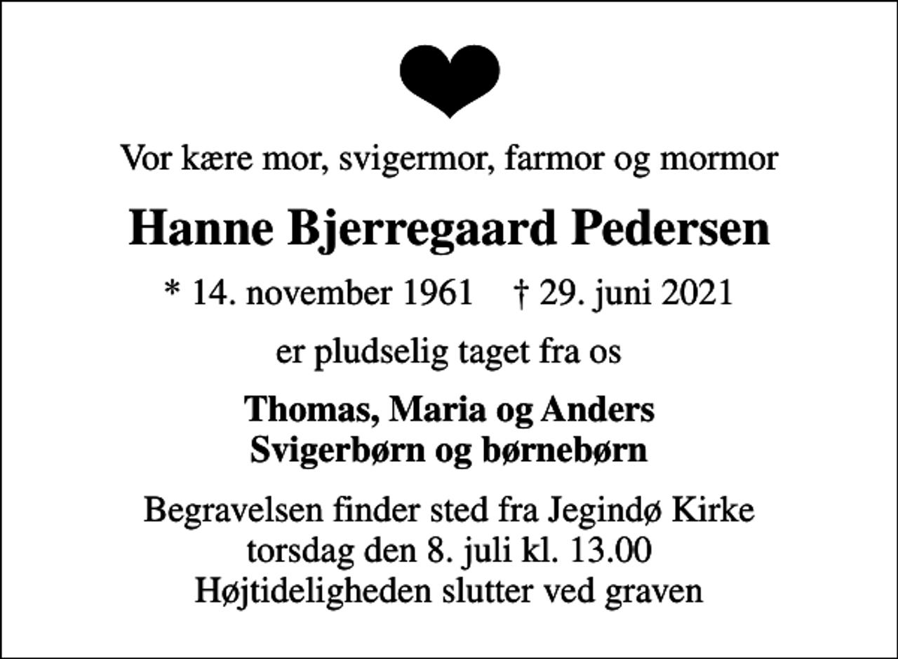 <p>Vor kære mor, svigermor, farmor og mormor<br />Hanne Bjerregaard Pedersen<br />* 14. november 1961 ✝ 29. juni 2021<br />er pludselig taget fra os<br />Thomas, Maria og Anders Svigerbørn og børnebørn<br />Begravelsen finder sted fra Jegindø Kirke torsdag den 8. juli kl. 13.00 Højtideligheden slutter ved graven</p>