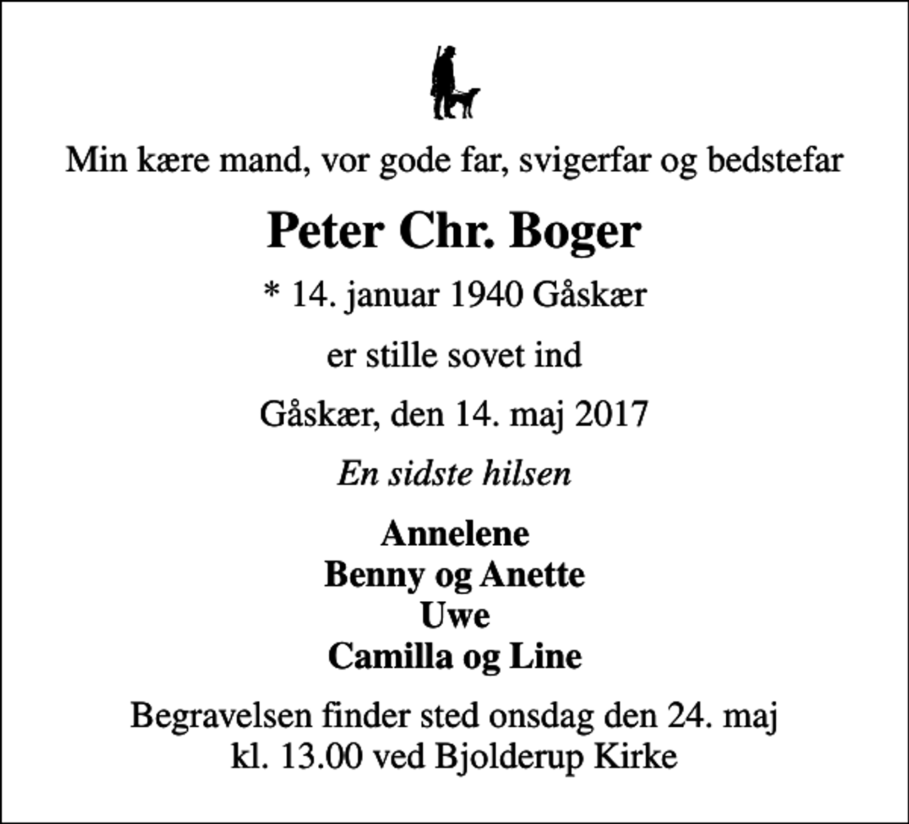 <p>Min kære mand, vor gode far, svigerfar og bedstefar<br />Peter Chr. Boger<br />* 14. januar 1940 Gåskær<br />er stille sovet ind<br />Gåskær, den 14. maj 2017<br />En sidste hilsen<br />Annelene Benny og Anette Uwe Camilla og Line<br />Begravelsen finder sted onsdag den 24. maj kl. 13.00 ved Bjolderup Kirke</p>