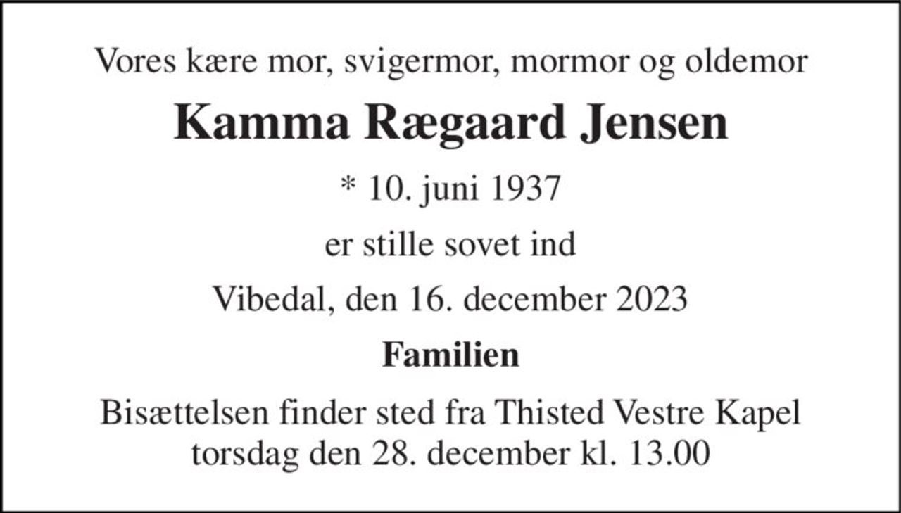 Vores kære mor, svigermor, mormor og oldemor 
Kamma Rægaard Jensen 
*​ 10. juni 1937 
er stille sovet ind 
Vibedal, den 16. december 2023 
Familien 
Bisættelsen​ finder sted fra Thisted Vestre Kapel​ torsdag den 28. december​ kl. 13.00