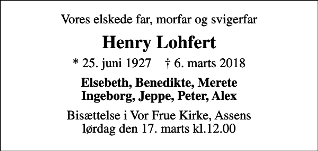 <p>Vores elskede far, morfar og svigerfar<br />Henry Lohfert<br />* 25. juni 1927 ✝ 6. marts 2018<br />Elsebeth, Benedikte, Merete Ingeborg, Jeppe, Peter, Alex<br />Bisættelse i Vor Frue Kirke, Assens lørdag den 17. marts kl.12.00</p>