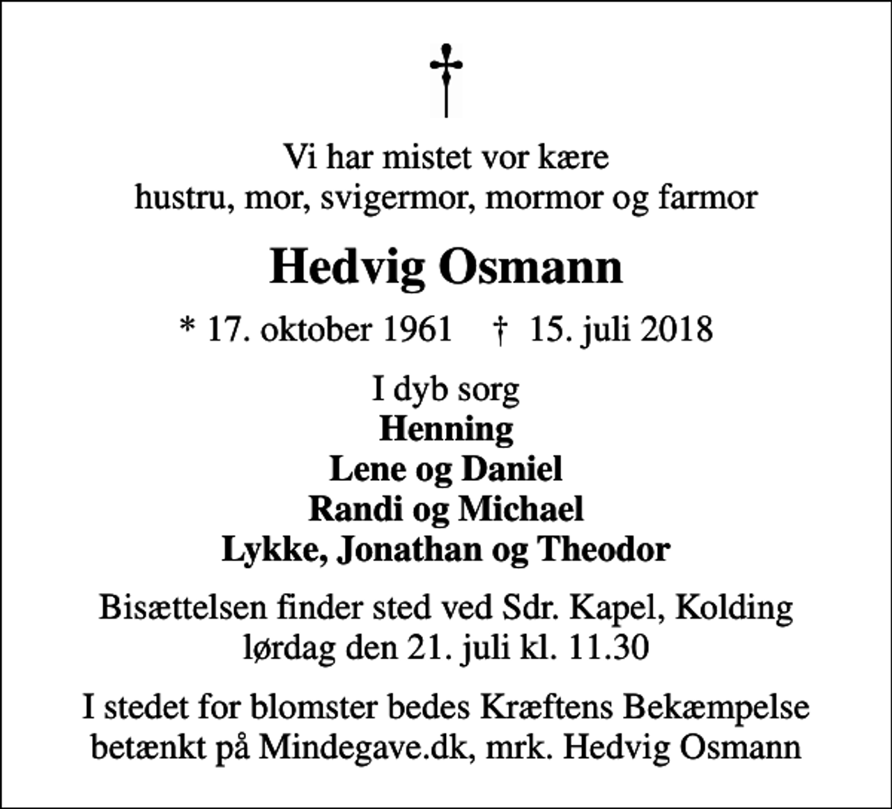 <p>Vi har mistet vor kære hustru, mor, svigermor, mormor og farmor<br />Hedvig Osmann<br />* 17. oktober 1961 ✝ 15. juli 2018<br />I dyb sorg <em>Henning Lene og Daniel Randi og Michael Lykke, Jonathan og Theodor<br />Bisættelsen finder sted ved Sdr. Kapel, Kolding lørdag den 21. juli kl. 11.30<br />I stedet for blomster bedes Kræftens Bekæmpelse betænkt på Mindegave.dk, mrk. Hedvig Osmann</em></p>