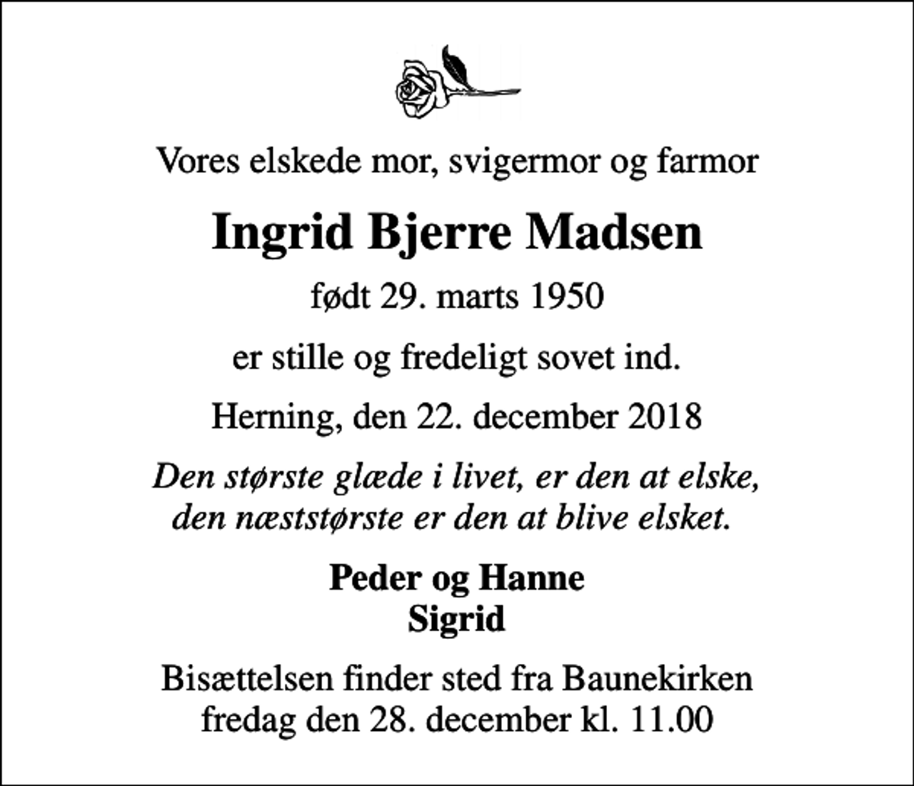 <p>Vores elskede mor, svigermor og farmor<br />Ingrid Bjerre Madsen<br />født 29. marts 1950<br />er stille og fredeligt sovet ind.<br />Herning, den 22. december 2018<br />Den største glæde i livet, er den at elske, den næststørste er den at blive elsket.<br />Peder og Hanne Sigrid<br />Bisættelsen finder sted fra Baunekirken fredag den 28. december kl. 11.00</p>