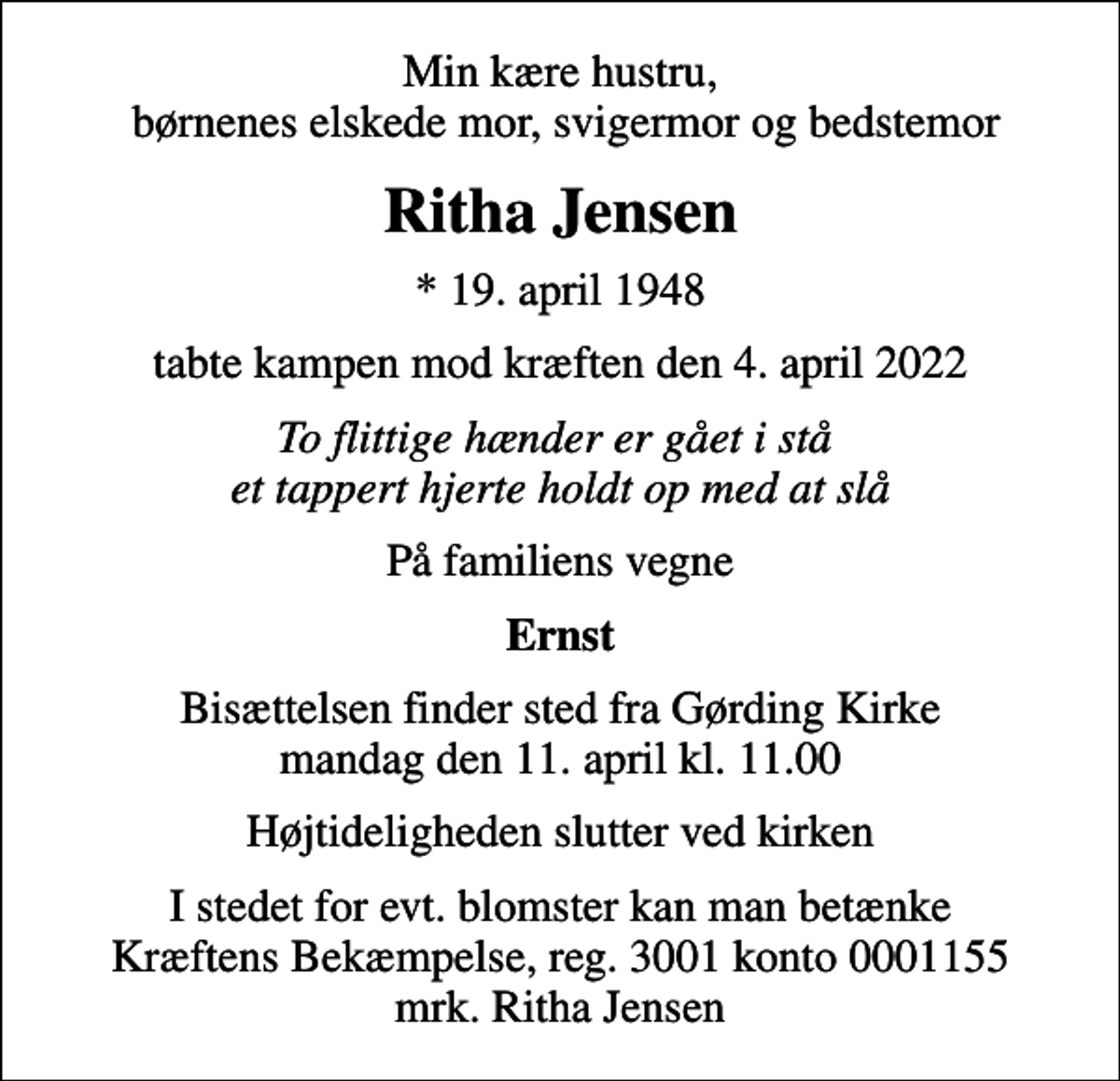<p>Min kære hustru, børnenes elskede mor, svigermor og bedstemor<br />Ritha Jensen<br />* 19. april 1948<br />tabte kampen mod kræften den 4. april 2022<br />To flittige hænder er gået i stå et tappert hjerte holdt op med at slå<br />På familiens vegne<br />Ernst<br />Bisættelsen finder sted fra Gørding Kirke mandag den 11. april kl. 11.00<br />Højtideligheden slutter ved kirken<br />I stedet for evt. blomster kan man betænke<br />Kræftens Bekæmpelse reg.3001konto0001155mrk. Ritha<br />Jensen</p>