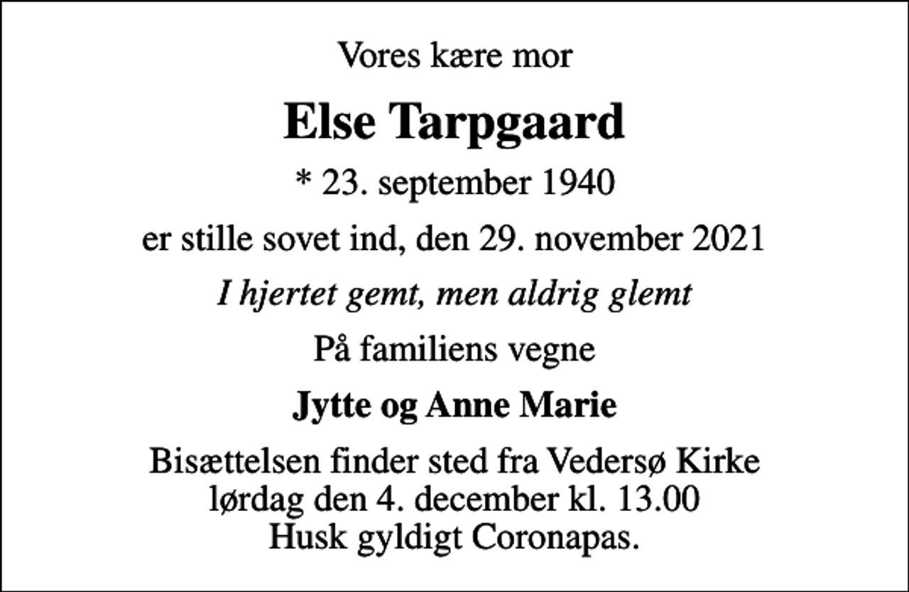 <p>Vores kære mor<br />Else Tarpgaard<br />* 23. september 1940<br />er stille sovet ind, den 29. november 2021<br />I hjertet gemt, men aldrig glemt<br />På familiens vegne<br />Jytte og Anne Marie<br />Bisættelsen finder sted fra Vedersø Kirke lørdag den 4. december kl. 13.00 Husk gyldigt Coronapas.</p>