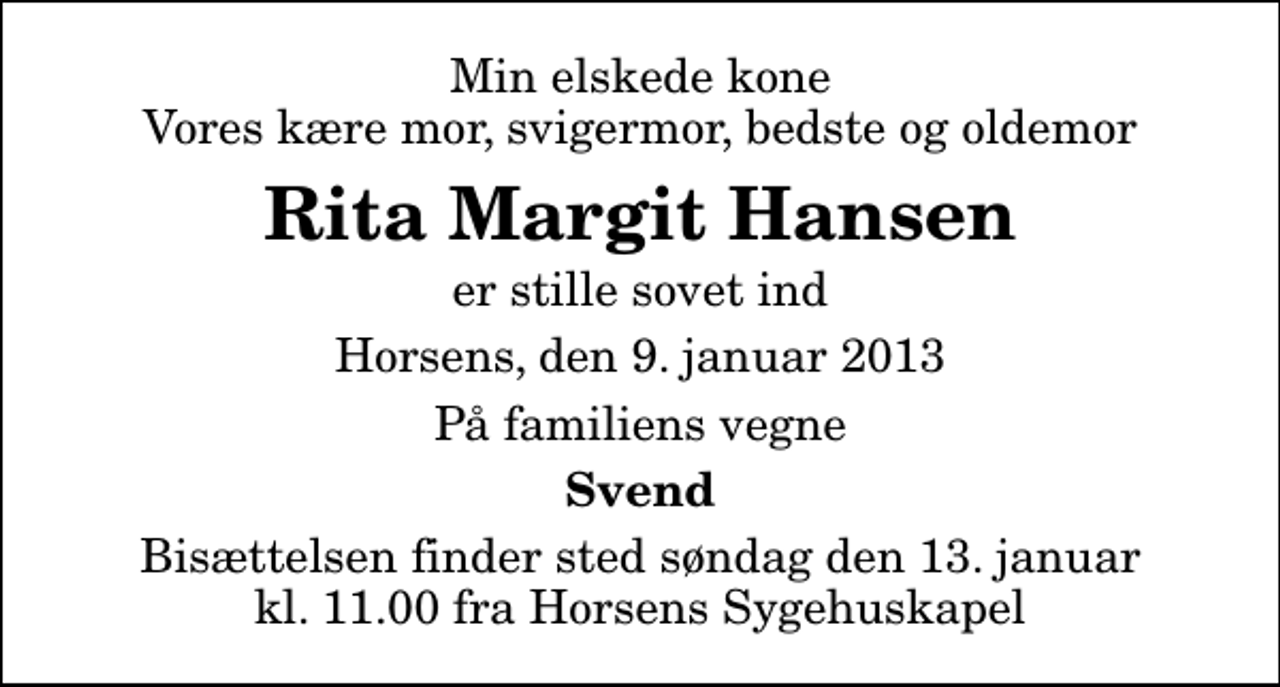 <p>Min elskede kone Vores kære mor, svigermor, bedste og oldemor<br />Rita Margit Hansen<br />er stille sovet ind<br />Horsens, den 9. januar 2013<br />På familiens vegne<br />Svend<br />Bisættelsen finder sted søndag den 13. januar kl. 11.00 fra Horsens Sygehus Kapel</p>