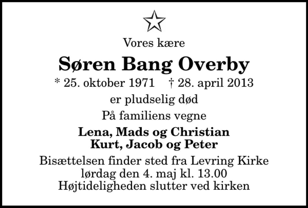 <p>Vores kære<br />Søren Bang Overby<br />* 25. oktober 1971 ✝ 28. april 2013<br />er pludselig død<br />På familiens vegne<br />Lena, Mads og Christian Kurt, Jacob og Peter<br />Bisættelsen finder sted fra Levring Kirke lørdag den 4. maj kl. 13.00 Højtideligheden slutter ved kirken</p>