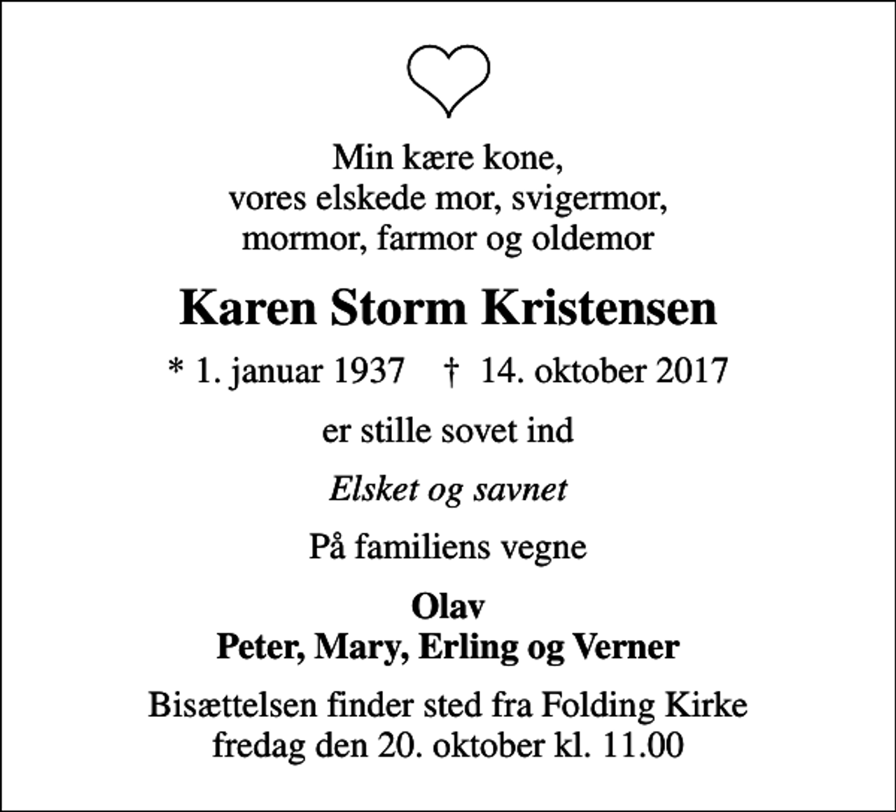 <p>Min kære kone, vores elskede mor, svigermor, mormor, farmor og oldemor<br />Karen Storm Kristensen<br />* 1. januar 1937 ✝ 14. oktober 2017<br />er stille sovet ind<br />Elsket og savnet<br />På familiens vegne<br />Olav Peter, Mary, Erling og Verner<br />Bisættelsen finder sted fra Folding Kirke fredag den 20. oktober kl. 11.00</p>