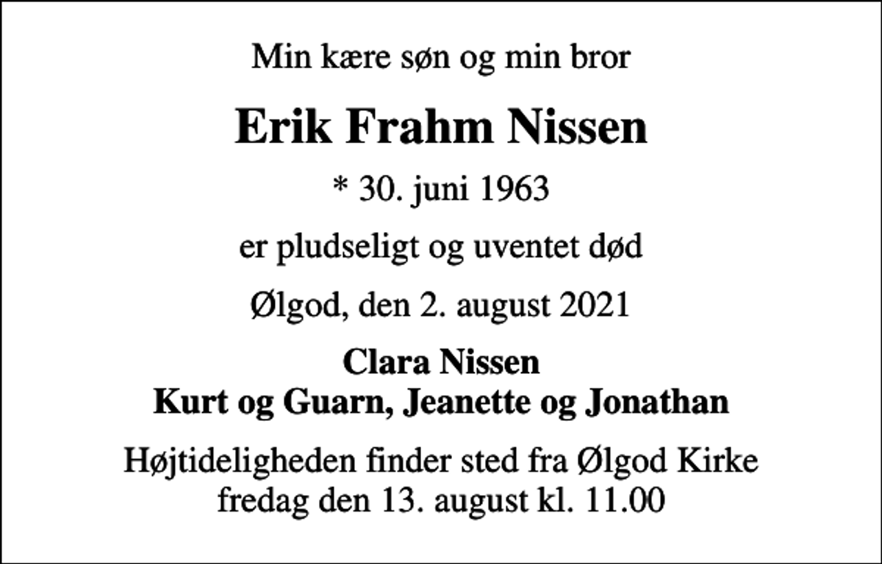 <p>Min kære søn og min bror<br />Erik Frahm Nissen<br />* 30. juni 1963<br />er pludseligt og uventet død<br />Ølgod, den 2. august 2021<br />Clara Nissen Kurt og Guarn, Jeanette og Jonathan<br />Højtideligheden finder sted fra Ølgod Kirke fredag den 13. august kl. 11.00</p>