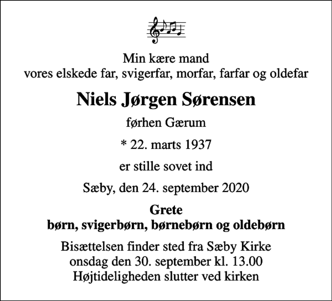 <p>Min kære mand vores elskede far, svigerfar, morfar, farfar og oldefar<br />Niels Jørgen Sørensen<br />førhen Gærum<br />* 22. marts 1937<br />er stille sovet ind<br />Sæby, den 24. september 2020<br />Grete børn, svigerbørn, børnebørn og oldebørn<br />Bisættelsen finder sted fra Sæby Kirke onsdag den 30. september kl. 13.00 Højtideligheden slutter ved kirken</p>