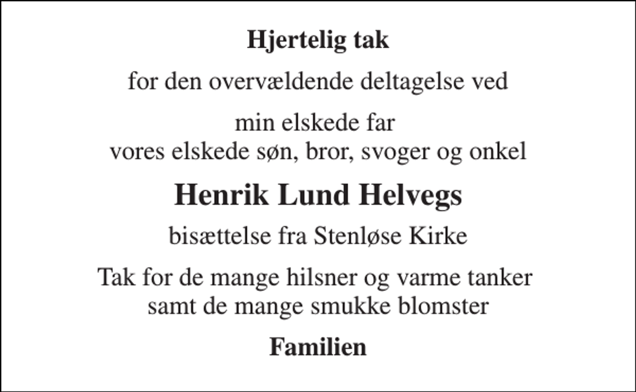 <p>Hjertelig tak<br />for den overvældende deltagelse ved<br />min elskede far vores elskede søn, bror, svoger og onkel<br />Henrik Lund Helvegs<br />bisættelse fra Stenløse Kirke<br />Tak for de mange hilsner og varme tanker samt de mange smukke blomster<br />Familien</p>