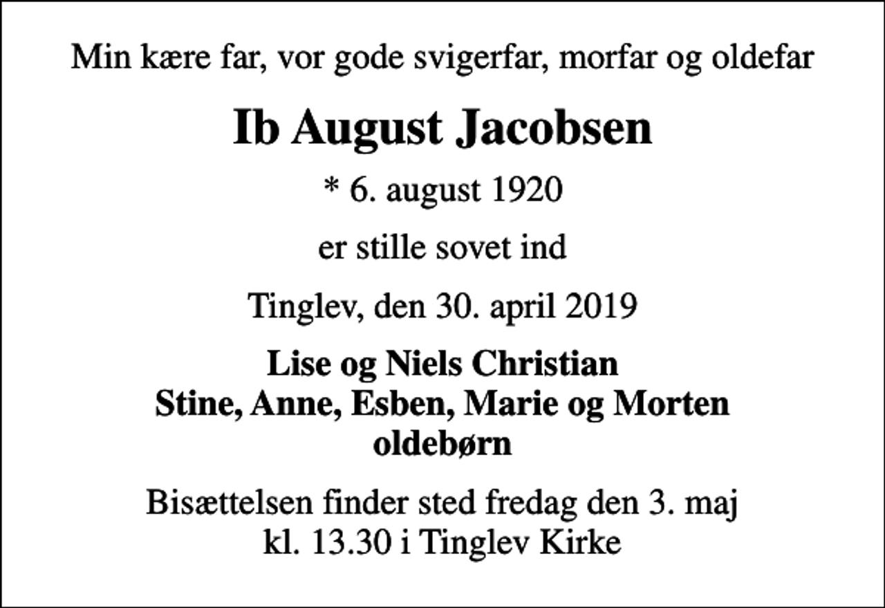 <p>Min kære far, vor gode svigerfar, morfar og oldefar<br />Ib August Jacobsen<br />* 6. august 1920<br />er stille sovet ind<br />Tinglev, den 30. april 2019<br />Lise og Niels Christian Stine, Anne, Esben, Marie og Morten oldebørn<br />Bisættelsen finder sted fredag den 3. maj kl. 13.30 i Tinglev Kirke</p>