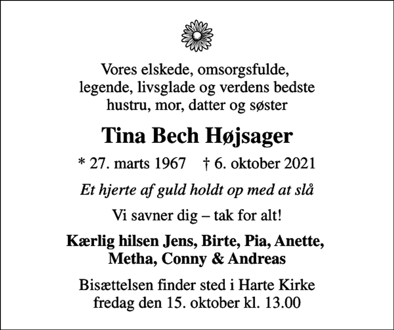 <p>Vores elskede, omsorgsfulde, legende, livsglade og verdens bedste hustru, mor, datter og søster<br />Tina Bech Højsager<br />* 27. marts 1967 ✝ 6. oktober 2021<br />Et hjerte af guld holdt op med at slå<br />Vi savner dig tak for alt!<br />Kærlig hilsen Jens, Birte, Pia, Anette, Metha, Conny &amp; Andreas<br />Bisættelsen finder sted i Harte Kirke fredag den 15. oktober kl. 13.00</p>