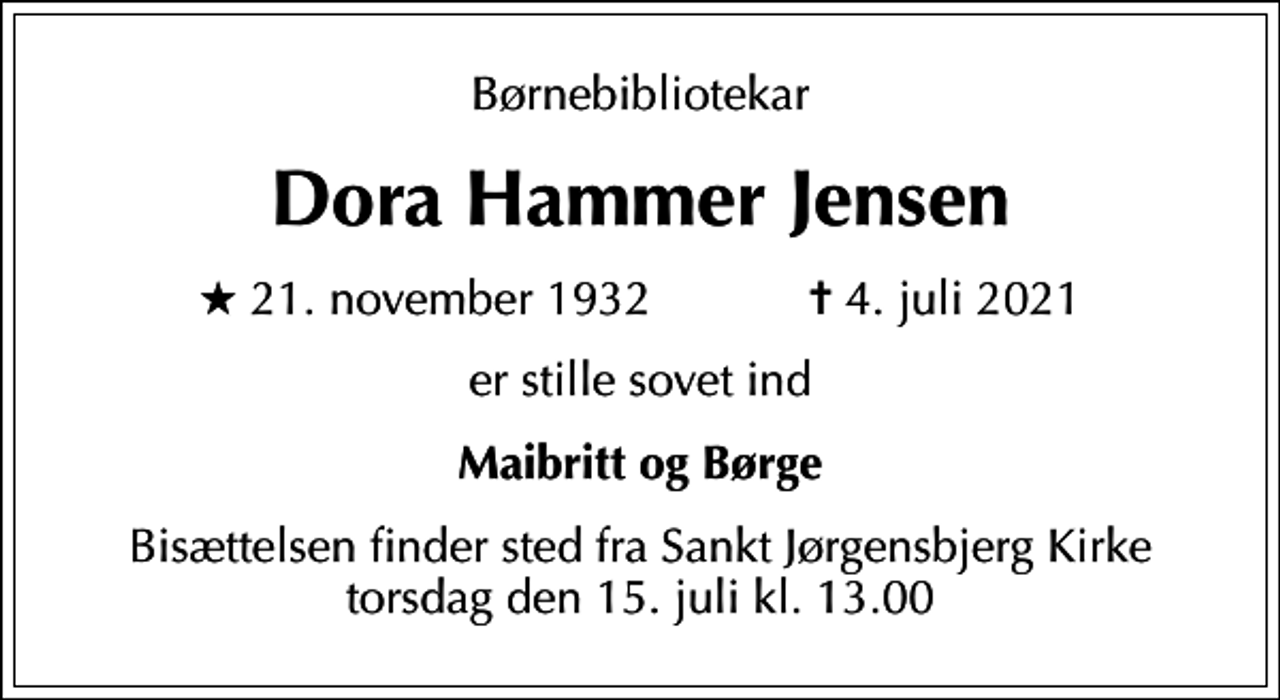 <p>Børnebibliotekar<br />Dora Hammer Jensen<br />* 21. november 1932 ✝ 4. juli 2021<br />er stille sovet ind<br />Maibritt og Børge<br />Bisættelsen finder sted fra Sankt Jørgensbjerg Kirke torsdag den 15. juli kl. 13.00</p>