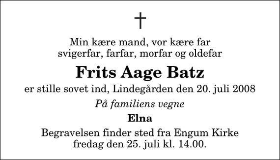 <p>Min kære mand, vor kære far svigerfar, farfar, morfar og oldefar<br />Frits Aage Batz<br />er stille sovet ind, Lindegården den 20. juli 2008<br />På familiens vegne<br />Elna<br />Begravelsen finder sted fra Engum Kirke fredag den 25. juli kl. 14.00</p>