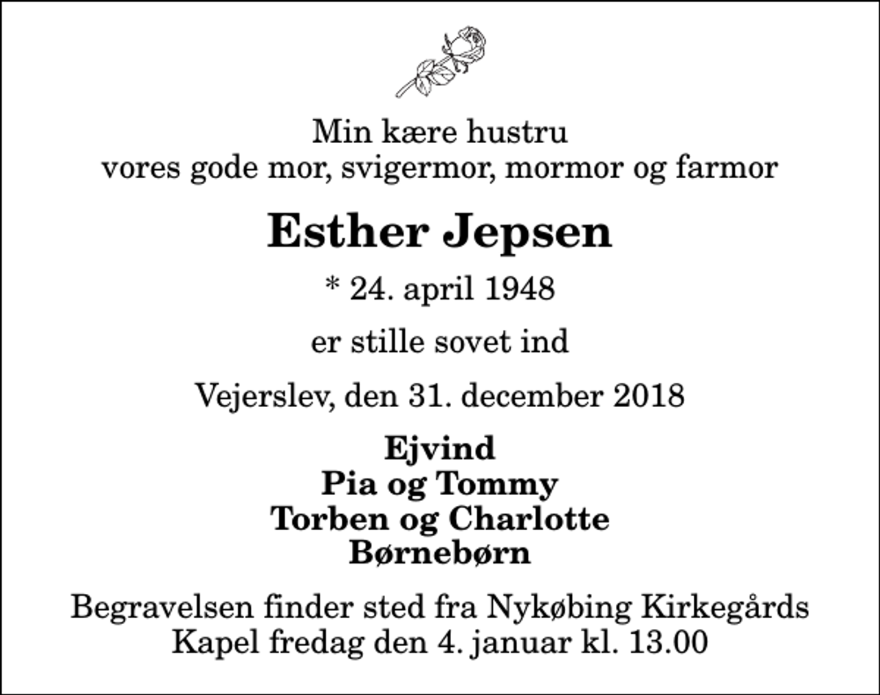 <p>Min kære hustru vores gode mor, svigermor, mormor og farmor<br />Esther Jepsen<br />* 24. april 1948<br />er stille sovet ind<br />Vejerslev, den 31. december 2018<br />Ejvind Pia og Tommy Torben og Charlotte Børnebørn<br />Begravelsen finder sted fra Nykøbing Kirkegårds Kapel fredag den 4. januar kl. 13.00</p>