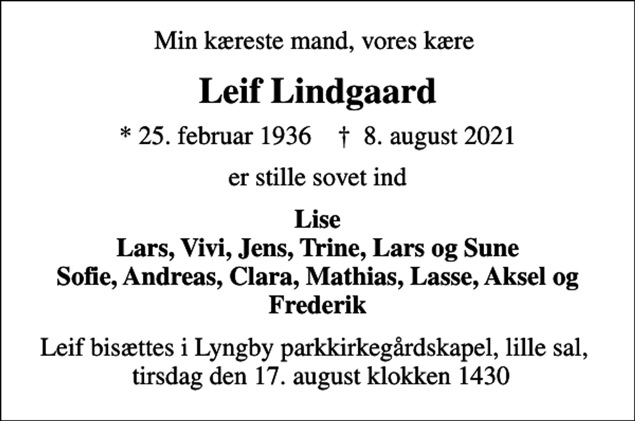 <p>Min kæreste mand, vores kære<br />Leif Lindgaard<br />* 25. februar 1936 ✝ 8. august 2021<br />er stille sovet ind<br />Lise Lars, Vivi, Jens, Trine, Lars og Sune Sofie, Andreas, Clara, Mathias, Lasse, Aksel og Frederik<br />Leif bisættes i Lyngby parkkirkegårdskapel, lille sal, tirsdag den 17. august klokken 1430</p>