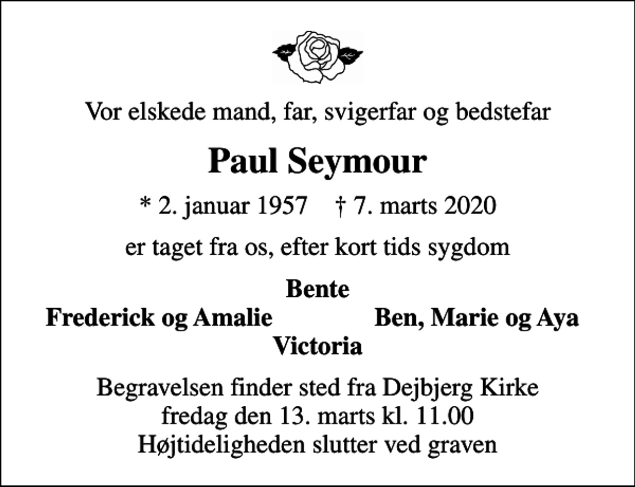 <p>Vor elskede mand, far, svigerfar og bedstefar<br />Paul Seymour<br />* 2. januar 1957 ✝ 7. marts 2020<br />er taget fra os, efter kort tids sygdom<br />Bente<br />Frederick og Amalie<br />Ben, Marie og Aya<br />Begravelsen finder sted fra Dejbjerg Kirke fredag den 13. marts kl. 11.00 Højtideligheden slutter ved graven</p>