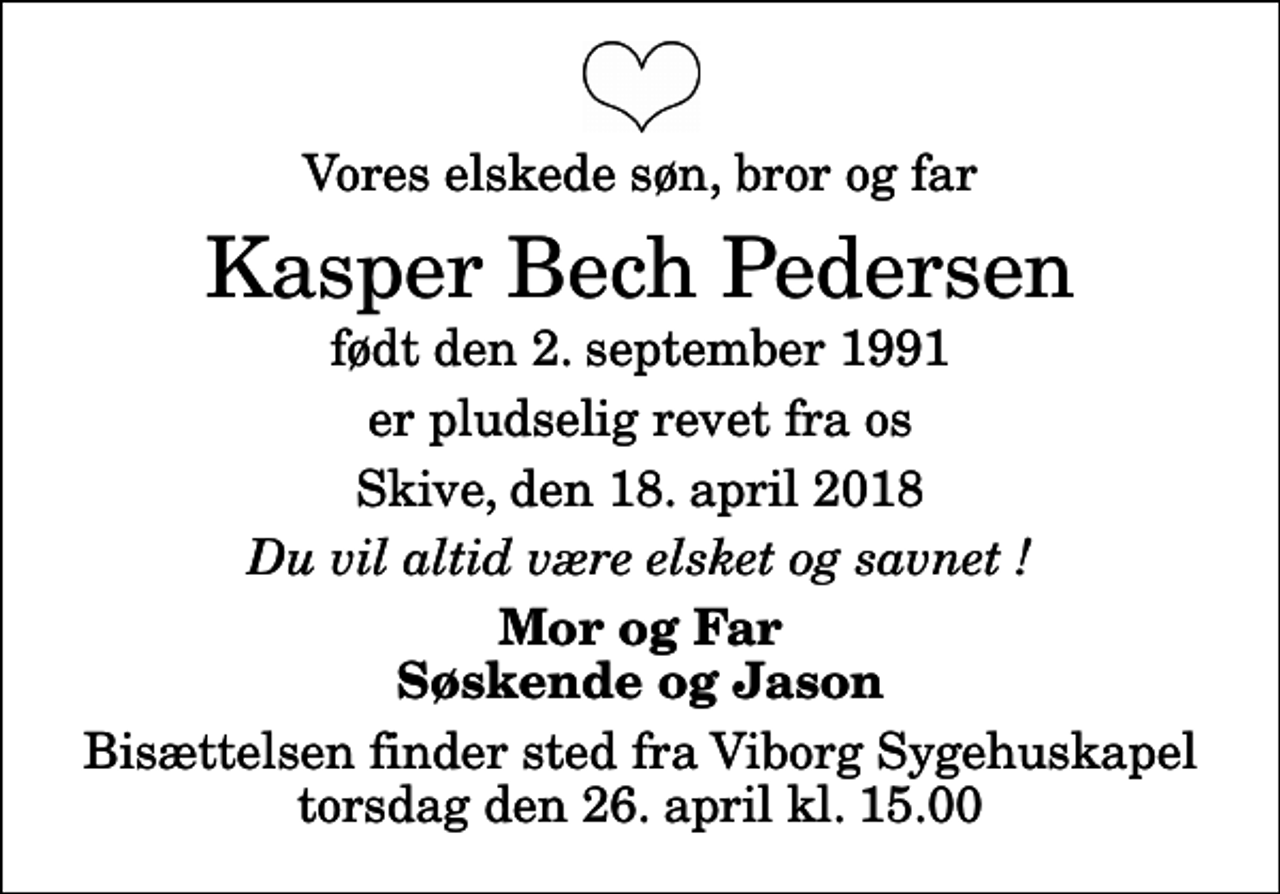 <p>Vores elskede søn, bror og far<br />Kasper Bech Pedersen<br />født den 2. september 1991<br />er pludselig revet fra os<br />Skive, den 18. april 2018<br />Du vil altid være elsket og savnet !<br />Mor og Far Søskende og Jason<br />Bisættelsen finder sted fra Viborg Sygehuskapel torsdag den 26. april kl. 15.00</p>