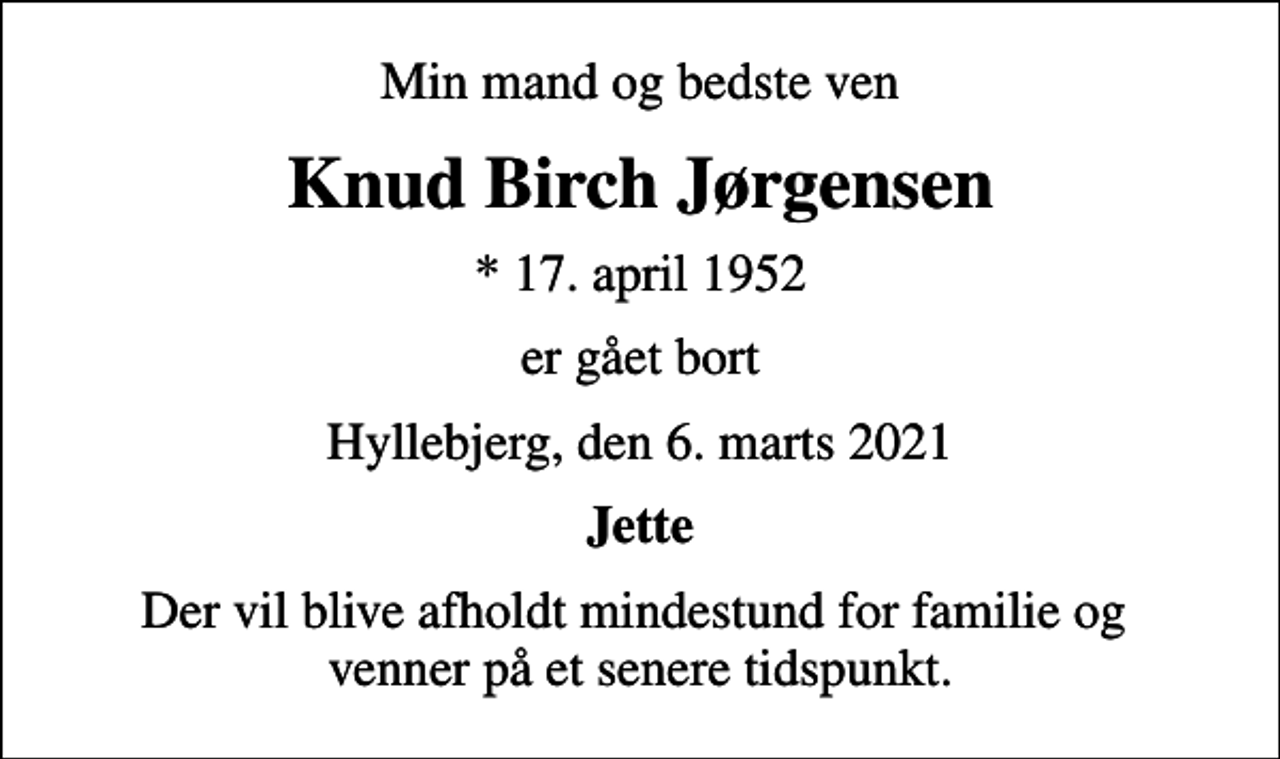 <p>Min mand og bedste ven<br />Knud Birch Jørgensen<br />* 17. april 1952<br />er gået bort<br />Hyllebjerg, den 6. marts 2021<br />Jette<br />Der vil blive afholdt mindestund for familie og venner på et senere tidspunkt.</p>