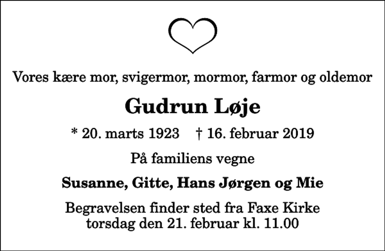 <p>Vores kære mor, svigermor, mormor, farmor og oldemor<br />Gudrun Løje<br />* 20. marts 1923 ✝ 16. februar 2019<br />På familiens vegne<br />Susanne, Gitte, Hans Jørgen og Mie<br />Begravelsen finder sted fra Faxe Kirke torsdag den 21. februar kl. 11.00</p>