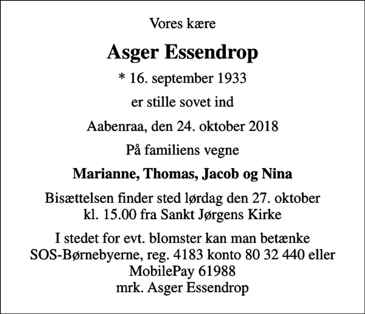 <p>Vores kære<br />Asger Essendrop<br />* 16. september 1933<br />er stille sovet ind<br />Aabenraa, den 24. oktober 2018<br />På familiens vegne<br />Marianne, Thomas, Jacob og Nina<br />Bisættelsen finder sted lørdag den 27. oktober kl. 15.00 fra Sankt Jørgens Kirke<br />I stedet for evt. blomster kan man betænke<br />SOS-Børnebyerne reg.4183konto8032440mrk. Asger<br />Essendrop</p>