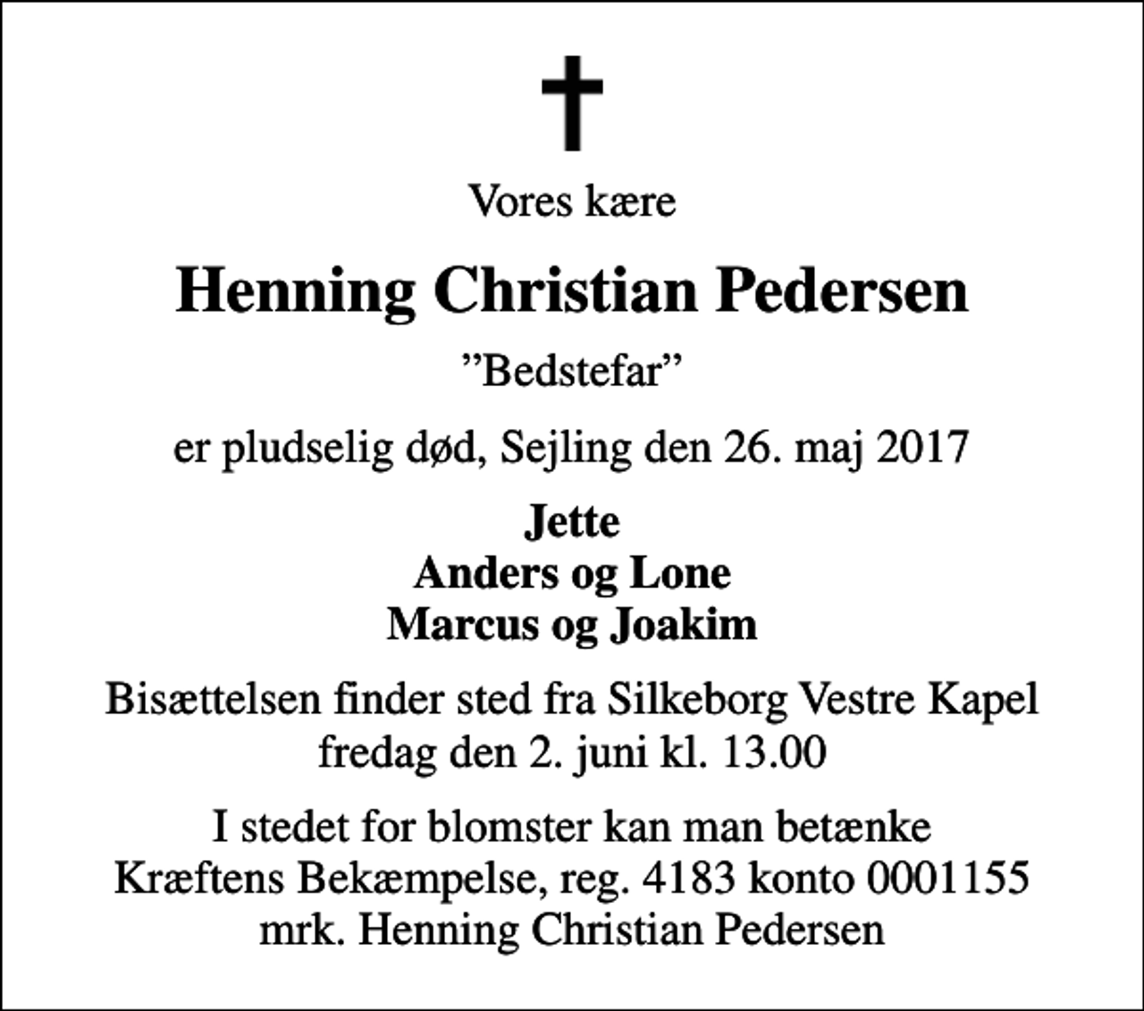 <p>Vores kære<br />Henning Christian Pedersen<br />Bedstefar<br />er pludselig død, Sejling den 26. maj 2017<br />Jette Anders og Lone Marcus og Joakim<br />Bisættelsen finder sted fra Silkeborg Vestre Kapel fredag den 2. juni kl. 13.00<br />I stedet for blomster kan man betænke Kræftens Bekæmpelse, reg. 4183 konto 0001155 mrk. Henning Christian Pedersen<br />I stedet for evt. blomster kan man betænke<br />Kræftens Bekæmpelse reg.4183konto0001155mrk. Henning Christian<br />Pedersen</p>
