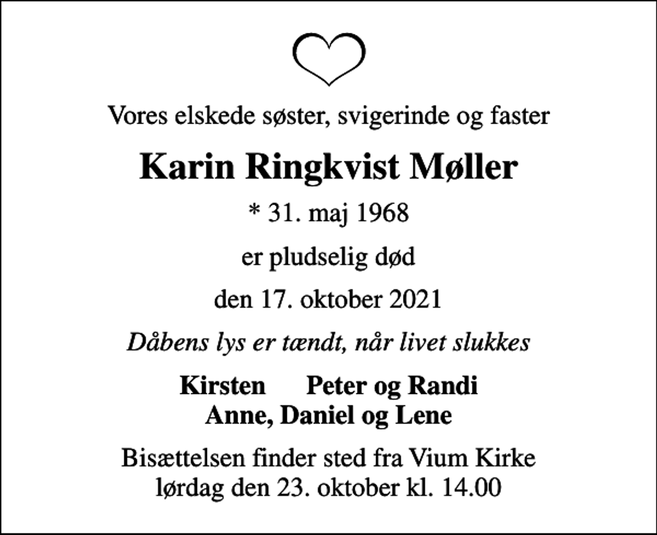 <p>Vores elskede søster, svigerinde og faster<br />Karin Ringkvist Møller<br />* 31. maj 1968<br />er pludselig død<br />den 17. oktober 2021<br />Dåbens lys er tændt, når livet slukkes<br />Kirsten Peter og Randi<br />Bisættelsen finder sted fra Vium Kirke lørdag den 23. oktober kl. 14.00</p>