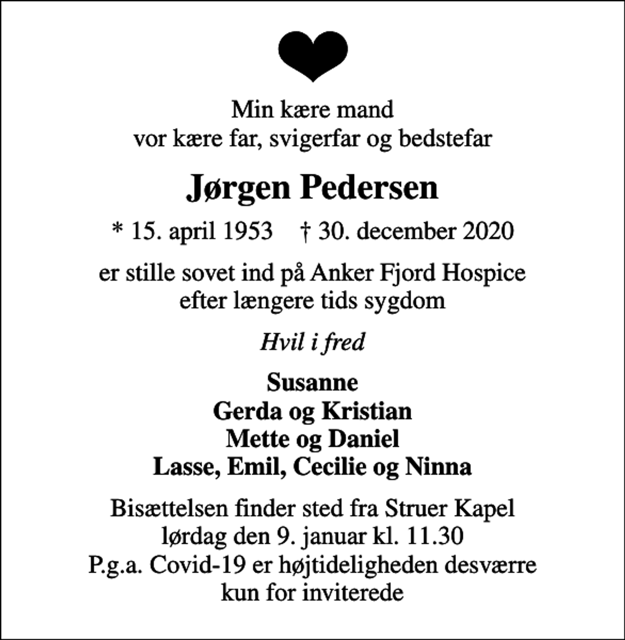 <p>Min kære mand vor kære far, svigerfar og bedstefar<br />Jørgen Pedersen<br />* 15. april 1953 ✝ 30. december 2020<br />er stille sovet ind på Anker Fjord Hospice efter længere tids sygdom<br />Hvil i fred<br />Susanne Gerda og Kristian Mette og Daniel Lasse, Emil, Cecilie og Ninna<br />Bisættelsen finder sted fra Struer Kapel lørdag den 9. januar kl. 11.30 P.g.a. Covid-19 er højtideligheden desværre kun for inviterede</p>