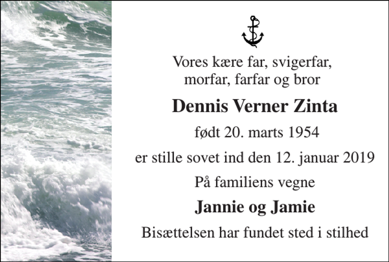 <p>Vores kære far, svigerfar, morfar, farfar og bror<br />Dennis Verner Zinta<br />født 20. marts 1954<br />er stille sovet ind den 12. januar 2019<br />På familiens vegne<br />Jannie og Jamie<br />Bisættelsen har fundet sted i stilhed</p>