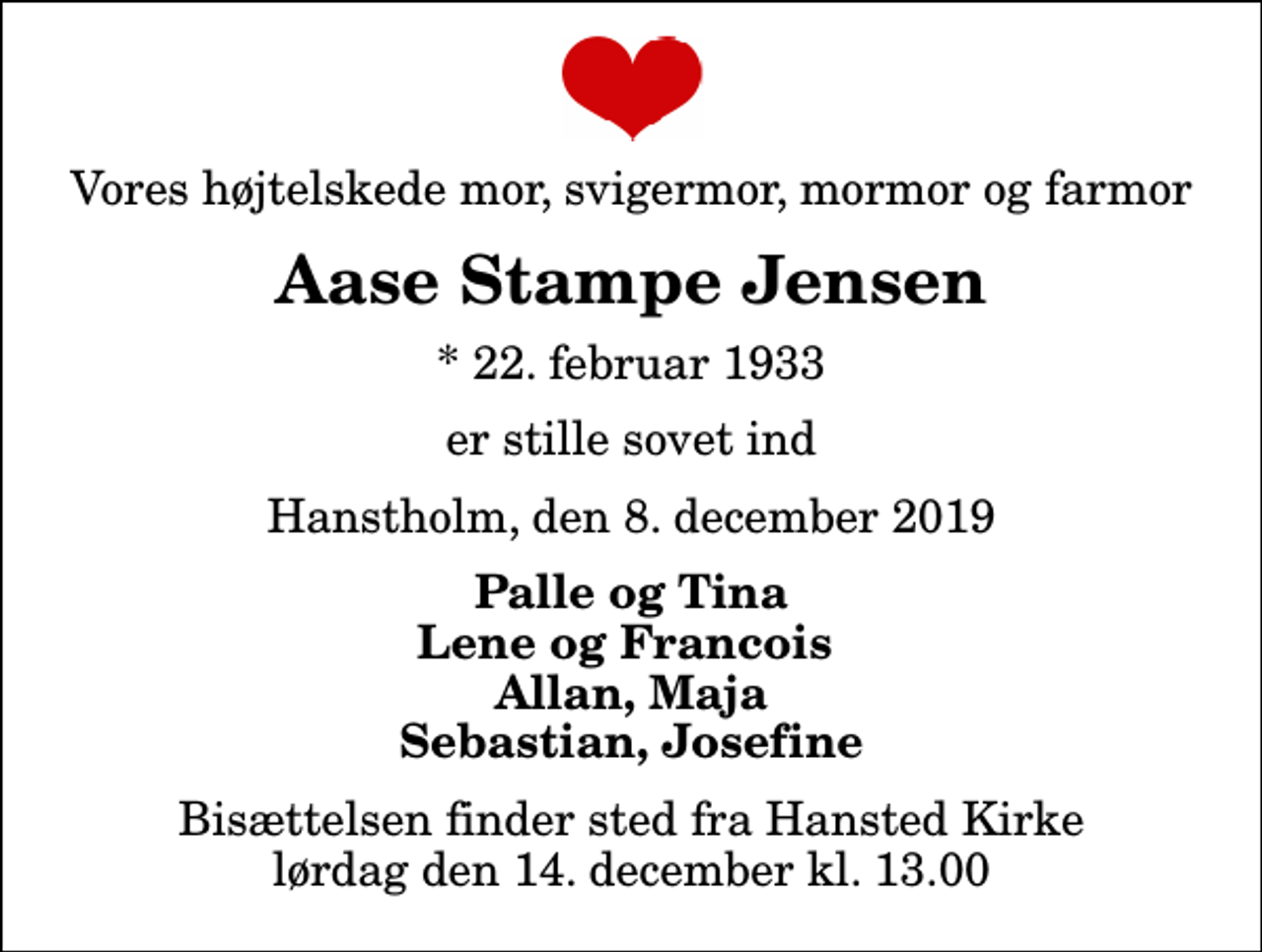 <p>Vores højtelskede mor, svigermor, mormor og farmor<br />Aase Stampe Jensen<br />* 22. februar 1933<br />er stille sovet ind<br />Hanstholm, den 8. december 2019<br />Palle og Tina Lene og Francois Allan, Maja Sebastian, Josefine<br />Bisættelsen finder sted fra Hansted Kirke lørdag den 14. december kl. 13.00</p>