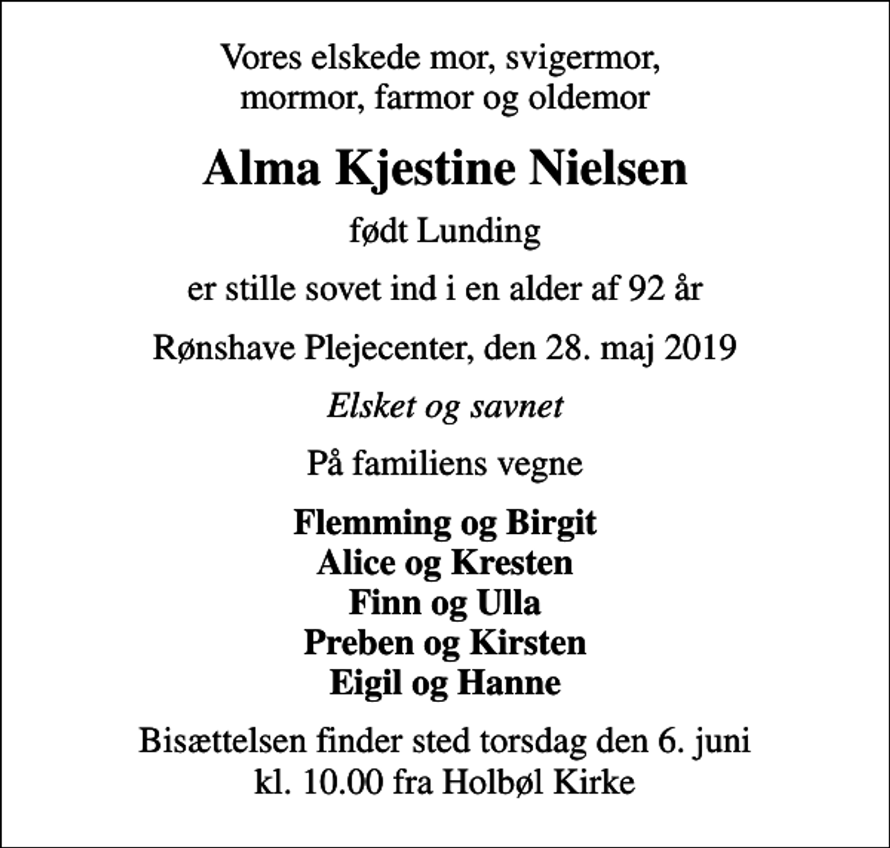 <p>Vores elskede mor, svigermor, mormor, farmor og oldemor<br />Alma Kjestine Nielsen<br />født Lunding<br />er stille sovet ind i en alder af 92 år<br />Rønshave Plejecenter, den 28. maj 2019<br />Elsket og savnet<br />På familiens vegne<br />Flemming og Birgit Alice og Kresten Finn og Ulla Preben og Kirsten Eigil og Hanne<br />Bisættelsen finder sted torsdag den 6. juni kl. 10.00 fra Holbøl Kirke</p>
