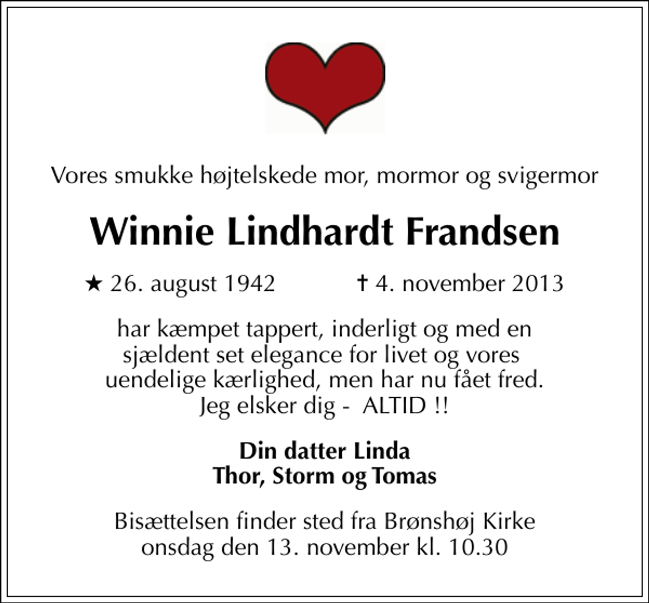 <p>Vores smukke højtelskede mor, mormor og svigermor<br />Winnie Lindhardt Frandsen<br />* 26. august 1942 ✝ 4. november 2013<br />har kæmpet tappert, inderligt og med en sjældent set elegance for livet og vores uendelige kærlighed, men har nu fået fred. Jeg elsker dig - ALTID !!<br />Din datter Linda Thor, Storm og Tomas<br />Bisættelsen finder sted fra Brønshøj Kirke onsdag den 13. november kl. 10.30</p>