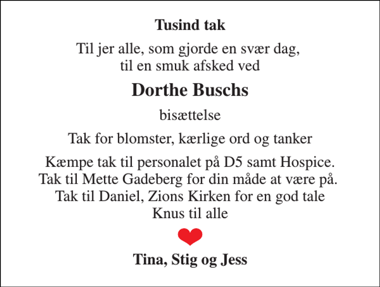 <p>Tusind tak<br />Til jer alle, som gjorde en svær dag, til en smuk afsked ved<br />Dorthe Buschs<br />bisættelse<br />Tak for blomster, kærlige ord og tanker<br />Kæmpe tak til personalet på D5 samt Hospice. Tak til Mette Gadeberg for din måde at være på. Tak til Daniel, Zions Kirken for en god tale Knus til alle<br />Tina, Stig og Jess</p>