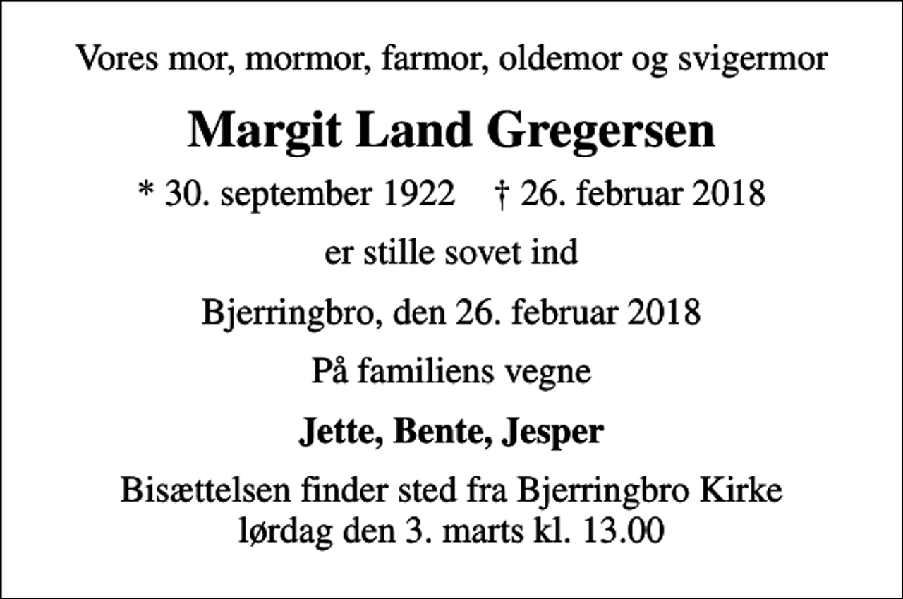 <p>Vores mor, mormor, farmor, oldemor og svigermor<br />Margit Land Gregersen<br />* 30. september 1922 ✝ 26. februar 2018<br />er stille sovet ind<br />Bjerringbro, den 26. februar 2018<br />På familiens vegne<br />Jette, Bente, Jesper<br />Bisættelsen finder sted fra Bjerringbro Kirke lørdag den 3. marts kl. 13.00</p>