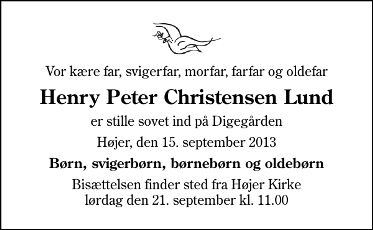 <p>Vor kære far, svigerfar, morfar, farfar og oldefar<br />Henry Peter Christensen Lund<br />er stille sovet ind på Digegården<br />Højer, den 15. september 2013<br />Børn, svigerbørn, børnebørn og oldebørn<br />Bisættelsen finder sted fra Højer Kirke lørdag den 21. september kl. 11.00</p>