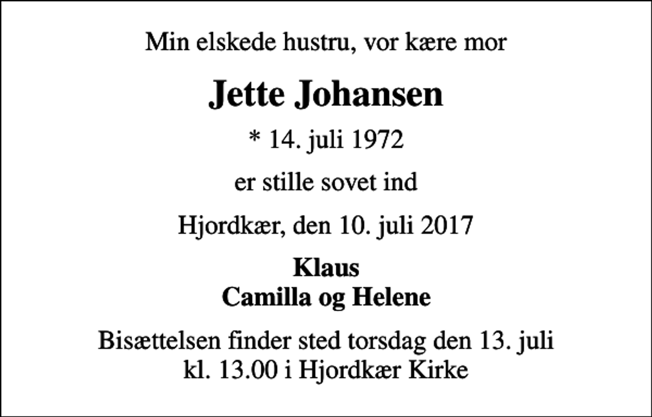 <p>Min elskede hustru, vor kære mor<br />Jette Johansen<br />* 14. juli 1972<br />er stille sovet ind<br />Hjordkær, den 10. juli 2017<br />Klaus Camilla og Helene<br />Bisættelsen finder sted torsdag den 13. juli kl. 13.00 i Hjordkær Kirke</p>