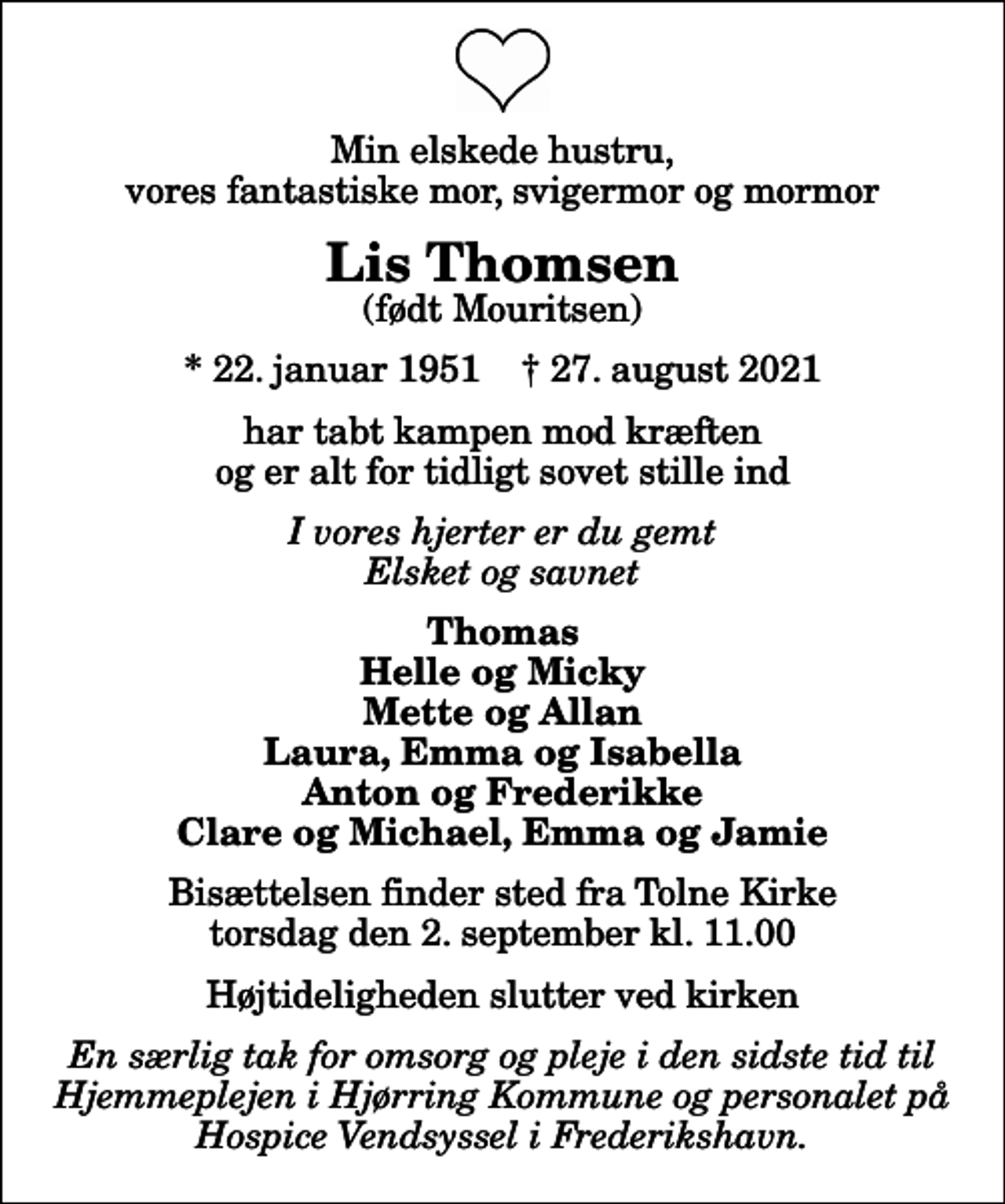 <p>Min elskede hustru, vores fantastiske mor, svigermor og mormor<br />Lis Thomsen<br />(født Mouritsen)<br />* 22. januar 1951 ✝ 27. august 2021<br />har tabt kampen mod kræften og er alt for tidligt sovet stille ind<br />I vores hjerter er du gemt Elsket og savnet<br />Thomas Helle og Micky Mette og Allan Laura, Emma og Isabella Anton og Frederikke Clare og Michael, Emma og Jamie<br />Bisættelsen finder sted fra Tolne Kirke torsdag den 2. september kl. 11.00 Højtideligheden slutter ved kirken</p>