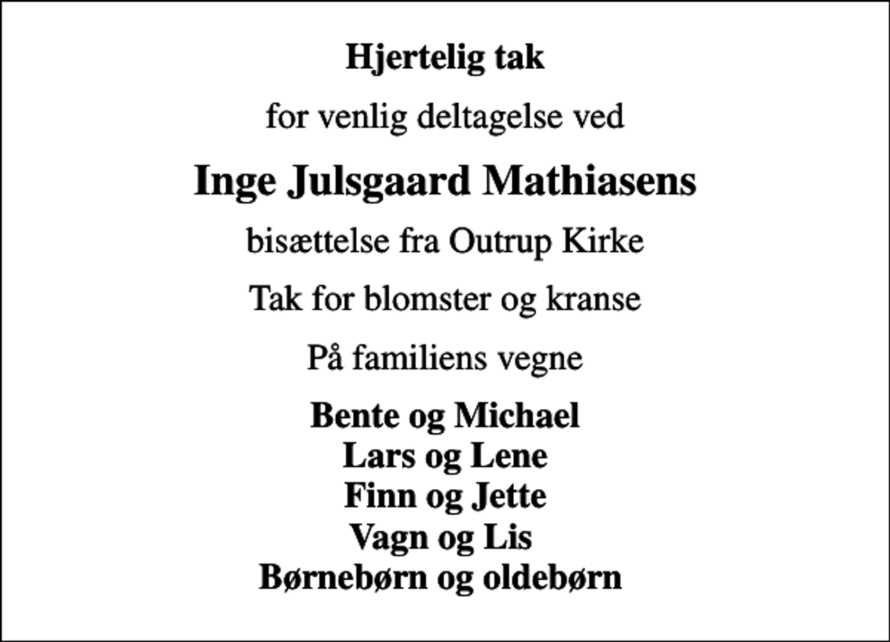 <p>Hjertelig tak<br />for venlig deltagelse ved<br />Inge Julsgaard Mathiasens<br />bisættelse fra Outrup Kirke<br />Tak for blomster og kranse<br />På familiens vegne<br />Bente og Michael Lars og Lene Finn og Jette Vagn og Lis Børnebørn og oldebørn</p>