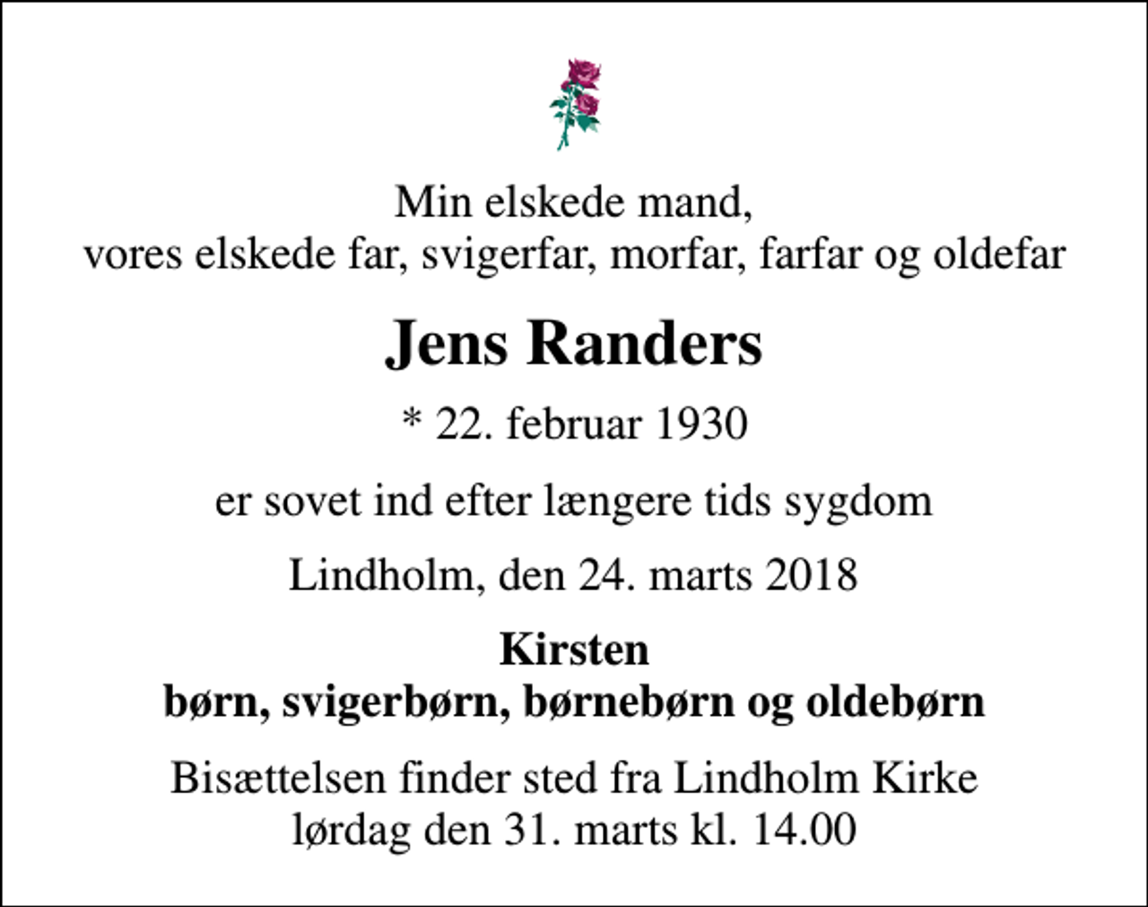 <p>Min elskede mand, vores elskede far, svigerfar, morfar, farfar og oldefar<br />Jens Randers<br />* 22. februar 1930<br />er sovet ind efter længere tids sygdom<br />Lindholm, den 24. marts 2018<br />Kirsten børn, svigerbørn, børnebørn og oldebørn<br />Bisættelsen finder sted fra Lindholm Kirke lørdag den 31. marts kl. 14.00</p>
