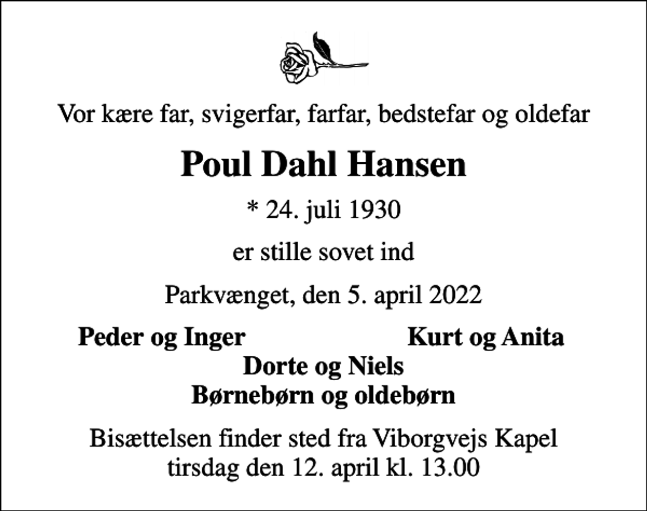 <p>Vor kære far, svigerfar, farfar, bedstefar og oldefar<br />Poul Dahl Hansen<br />* 24. juli 1930<br />er stille sovet ind<br />Parkvænget, den 5. april 2022<br />Peder og Inger<br />Kurt og Anita<br />Bisættelsen finder sted fra Viborgvejs Kapel tirsdag den 12. april kl. 13.00</p>