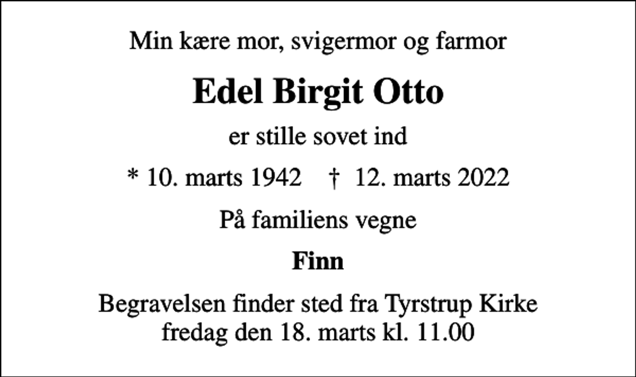 <p>Min kære mor, svigermor og farmor<br />Edel Birgit Otto<br />er stille sovet ind<br />* 10. marts 1942 ✝ 12. marts 2022<br />På familiens vegne<br />Finn<br />Begravelsen finder sted fra Tyrstrup Kirke fredag den 18. marts kl. 11.00</p>
