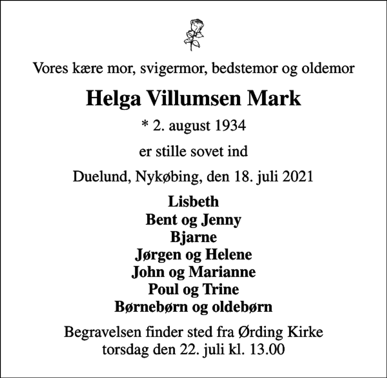 <p>Vores kære mor, svigermor, bedstemor og oldemor<br />Helga Villumsen Mark<br />* 2. august 1934<br />er stille sovet ind<br />Duelund, Nykøbing, den 18. juli 2021<br />Lisbeth Bent og Jenny Bjarne Jørgen og Helene John og Marianne Poul og Trine Børnebørn og oldebørn<br />Begravelsen finder sted fra Ørding Kirke torsdag den 22. juli kl. 13.00</p>