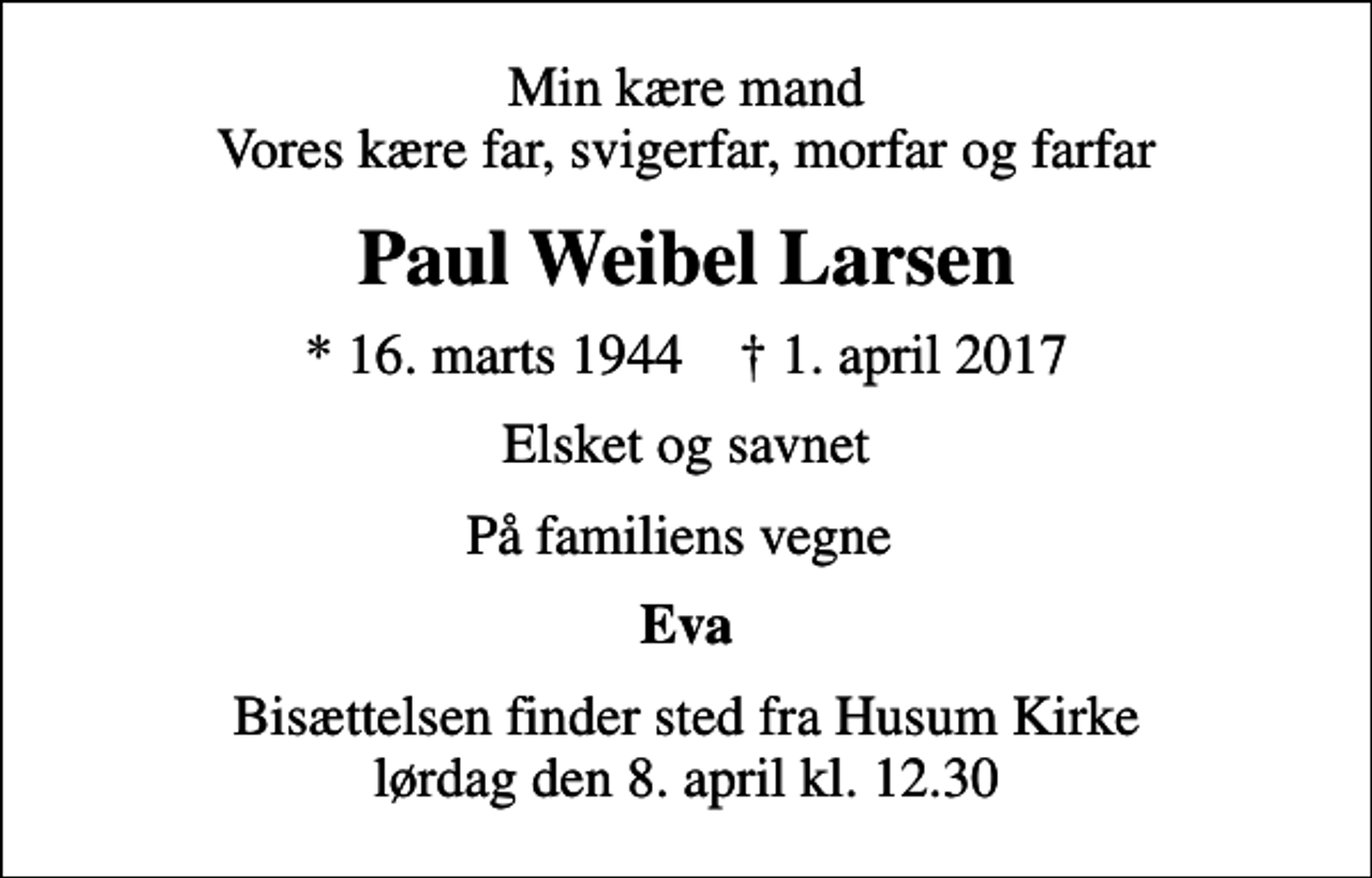 <p>Min kære mand Vores kære far, svigerfar, morfar og farfar<br />Paul Weibel Larsen<br />* 16. marts 1944 ✝ 1. april 2017<br />Elsket og savnet<br />På familiens vegne<br />Eva<br />Bisættelsen finder sted fra Husum Kirke lørdag den 8. april kl. 12.30</p>