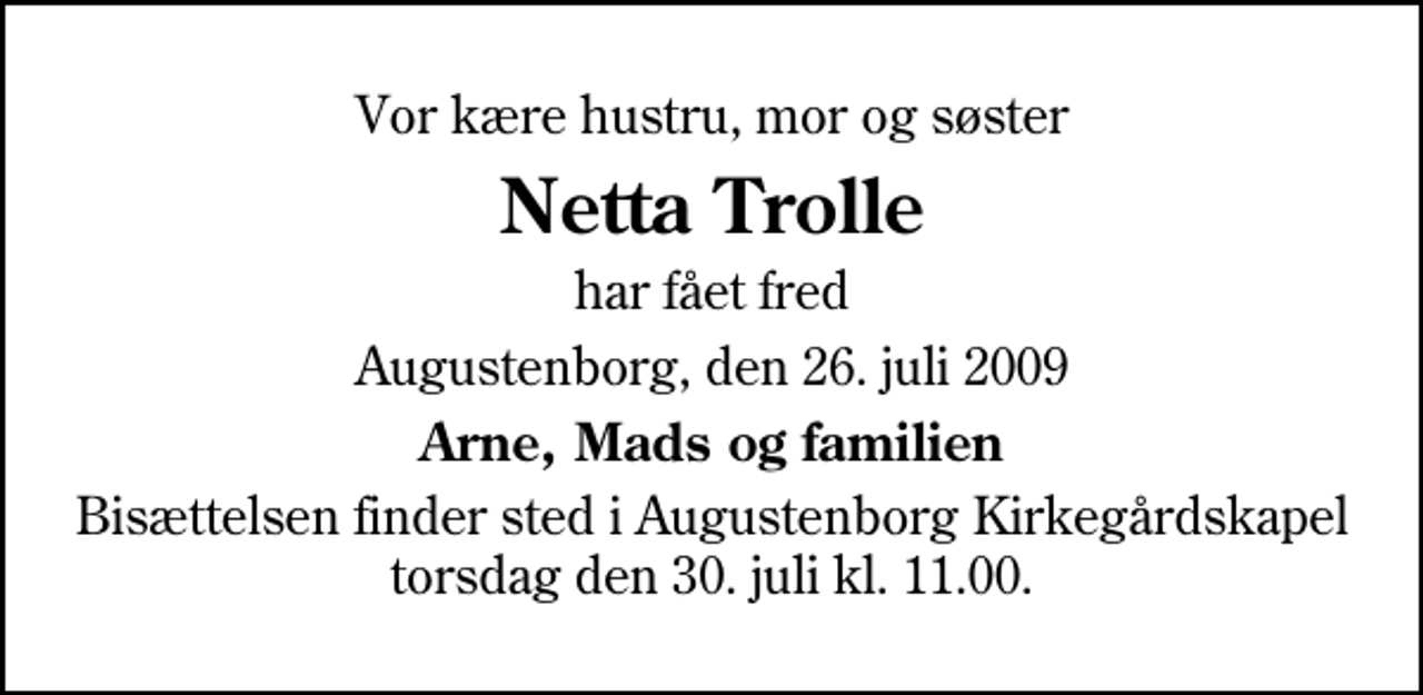 <p>Vor kære hustru, mor og søster<br />Netta Trolle<br />har fået fred<br />Augustenborg, den 26. juli 2009<br />Arne, Mads og familien<br />Bisættelsen finder sted i Augustenborg Kirkegårdskapel torsdag den 30. juli kl. 11.00</p>