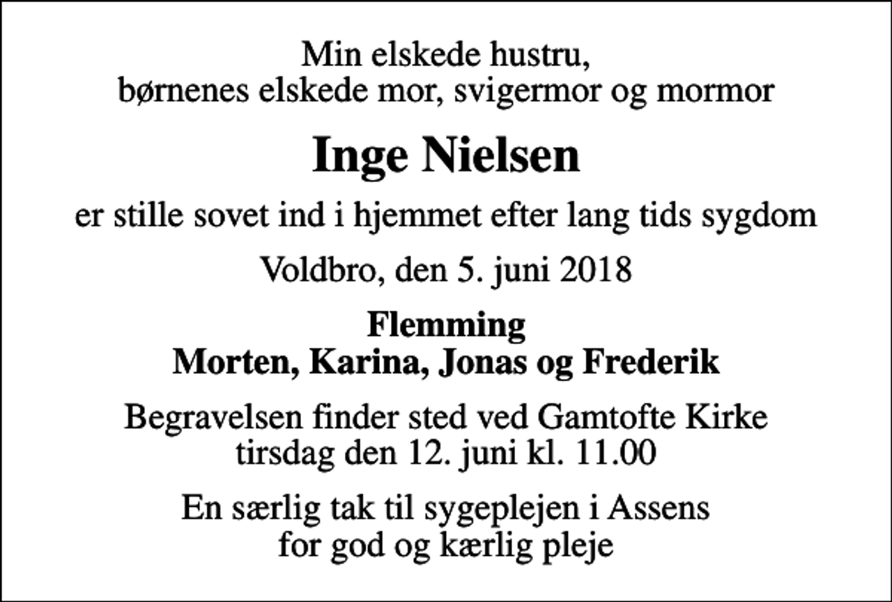 <p>Min elskede hustru, børnenes elskede mor, svigermor og mormor<br />Inge Nielsen<br />er stille sovet ind i hjemmet efter lang tids sygdom<br />Voldbro, den 5. juni 2018<br />Flemming Morten, Karina, Jonas og Frederik<br />Begravelsen finder sted ved Gamtofte Kirke tirsdag den 12. juni kl. 11.00<br />En særlig tak til sygeplejen i Assens for god og kærlig pleje</p>